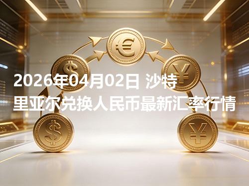 2026年04月02日 沙特里亚尔兑换人民币最新汇率行情