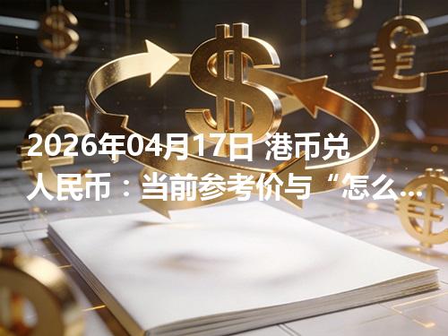 2026年04月17日 港币兑人民币：当前参考价与“怎么查更靠谱”的建议