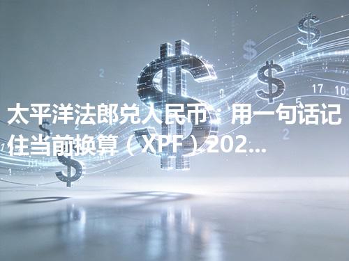 太平洋法郎兑人民币：用一句话记住当前换算（XPF）2026年04月17日