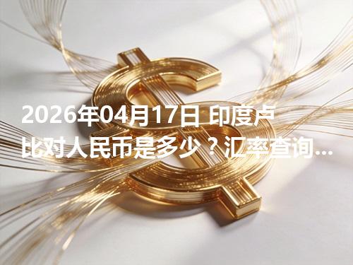 2026年04月17日 印度卢比对人民币是多少？汇率查询与换算公式（INR）