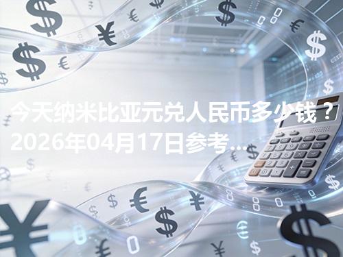 今天纳米比亚元兑人民币多少钱？2026年04月17日参考价与换算方法（NAD）