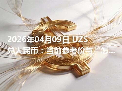 2026年04月09日 UZS兑人民币：当前参考价与“怎么查更靠谱”的建议