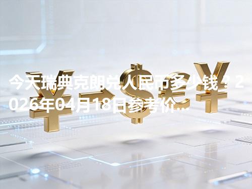 今天瑞典克朗兑人民币多少钱？2026年04月18日参考价与换算方法（SEK）