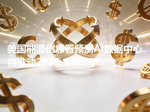 美国能源信息署预测AI数据中心将推动2025-2027年电力需求屡创新高