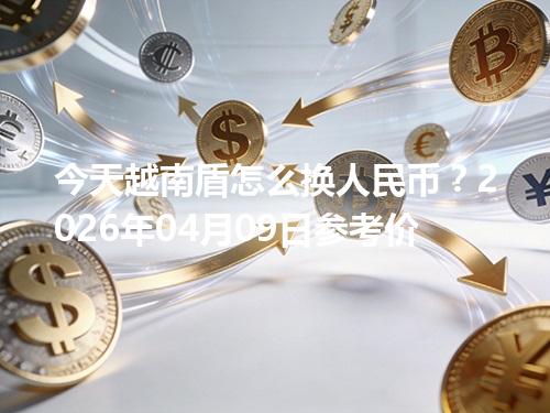 今天越南盾怎么换人民币？2026年04月09日参考价