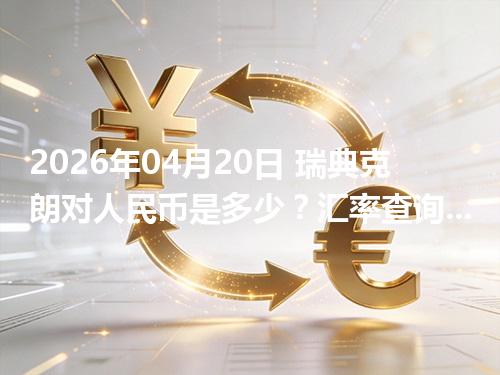 2026年04月20日 瑞典克朗对人民币是多少？汇率查询与换算公式（SEK）