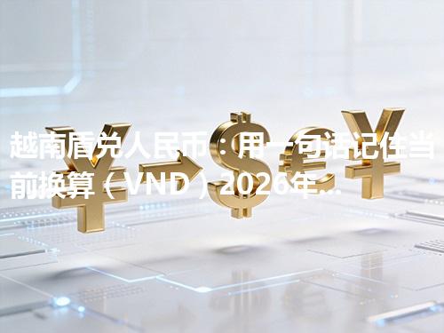 越南盾兑人民币：用一句话记住当前换算（VND）2026年04月21日