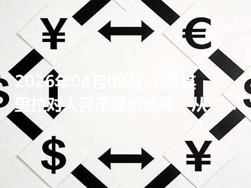 2026年04月09日 土耳其里拉对人民币报价参考：从“国家/币种”角度理解更清楚