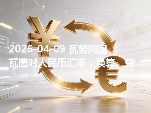 2026-04-09 瓦努阿图瓦图对人民币汇率：换算、兑换与到账差异说明