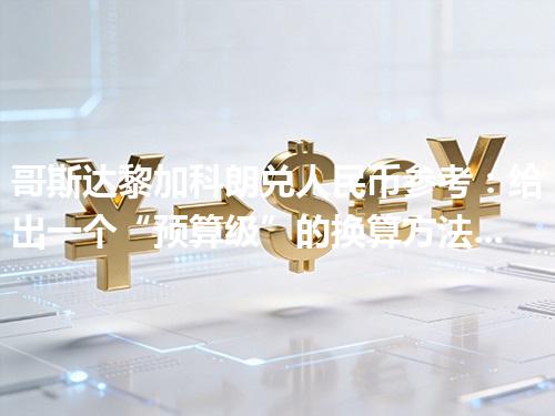 哥斯达黎加科朗兑人民币参考：给出一个“预算级”的换算方法 2026年04月25日