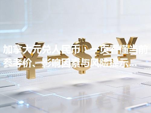加拿大元兑人民币：一页看懂当前参考价、影响因素与风险提示 2026年04月25日