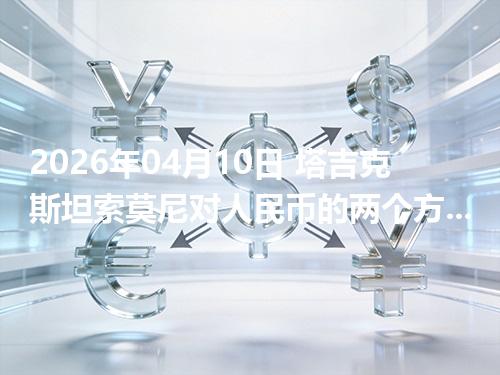 2026年04月10日 塔吉克斯坦索莫尼对人民币的两个方向：买外币与换回人民币怎么估算