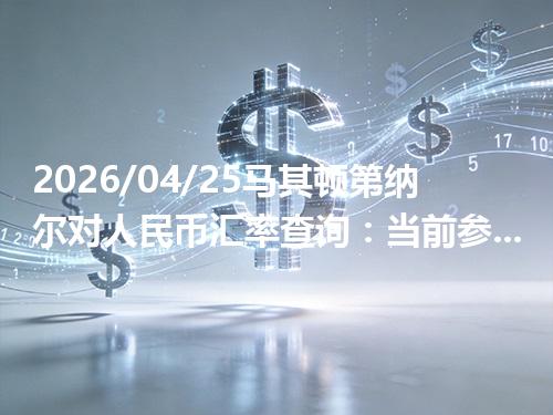 2026/04/25马其顿第纳尔对人民币汇率查询：当前参考价与常见问题