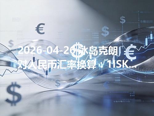 2026-04-26 冰岛克朗对人民币汇率换算：1ISK≈0.055681元（含反向换算）
