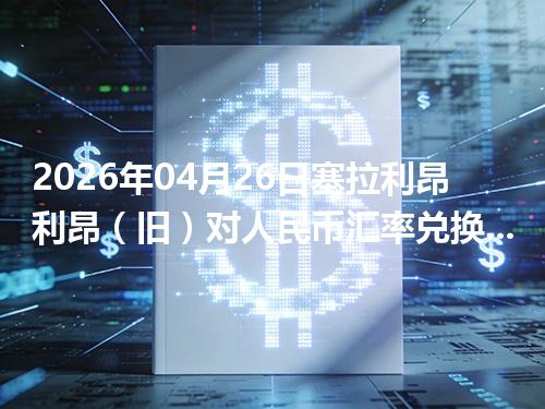 2026年04月26日塞拉利昂利昂（旧）对人民币汇率兑换参考：兑换前先看这三点