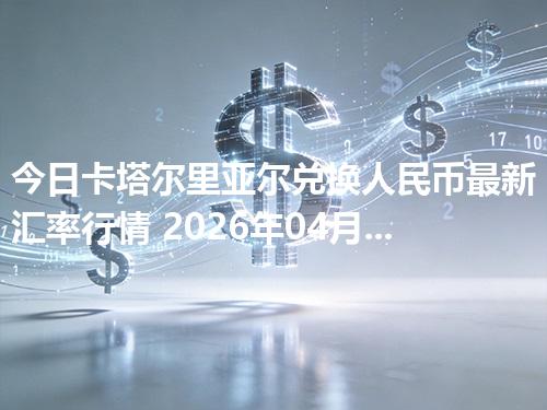 今日卡塔尔里亚尔兑换人民币最新汇率行情 2026年04月26日