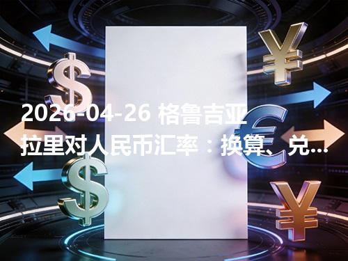 2026-04-26 格鲁吉亚拉里对人民币汇率：换算、兑换与到账差异说明