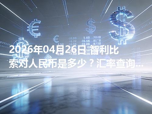 2026年04月26日 智利比索对人民币是多少？汇率查询与换算公式（CLP）