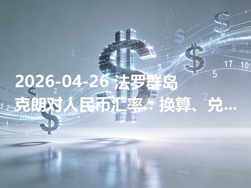 2026-04-26 法罗群岛克朗对人民币汇率：换算、兑换与到账差异说明