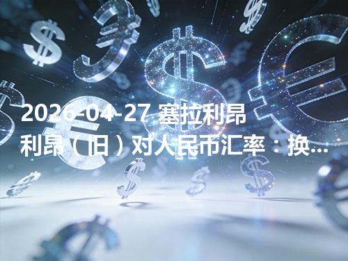 2026-04-27 塞拉利昂利昂（旧）对人民币汇率：换算、兑换与到账差异说明