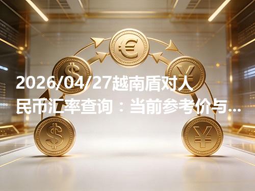 2026/04/27越南盾对人民币汇率查询：当前参考价与常见问题