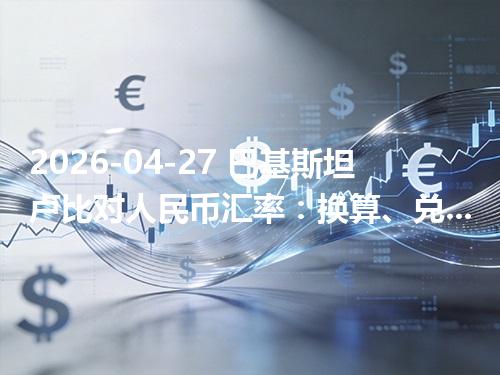 2026-04-27 巴基斯坦卢比对人民币汇率：换算、兑换与到账差异说明