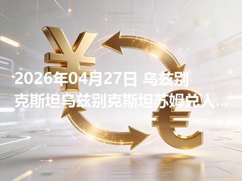 2026年04月27日 乌兹别克斯坦乌兹别克斯坦苏姆兑人民币行情解读：换算、波动情况