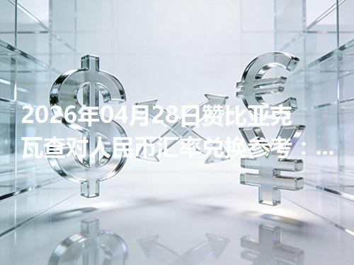 2026年04月28日赞比亚克瓦查对人民币汇率兑换参考：兑换前先看这三点
