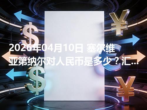2026年04月10日 塞尔维亚第纳尔对人民币是多少？汇率查询与换算公式（RSD）
