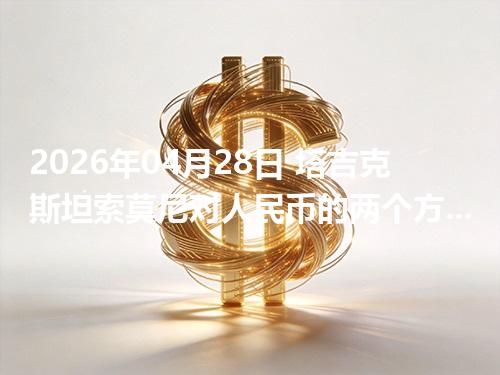 2026年04月28日 塔吉克斯坦索莫尼对人民币的两个方向：买外币与换回人民币怎么估算