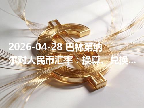 2026-04-28 巴林第纳尔对人民币汇率：换算、兑换与到账差异说明