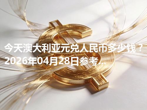 今天澳大利亚元兑人民币多少钱？2026年04月28日参考价与换算方法（AUD）