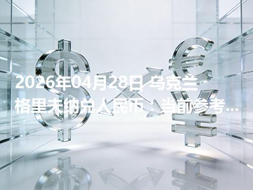 2026年04月28日 乌克兰格里夫纳兑人民币：当前参考价与“怎么查更靠谱”的建议