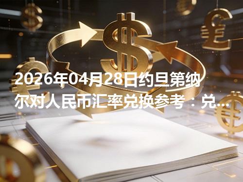 2026年04月28日约旦第纳尔对人民币汇率兑换参考：兑换前先看这三点