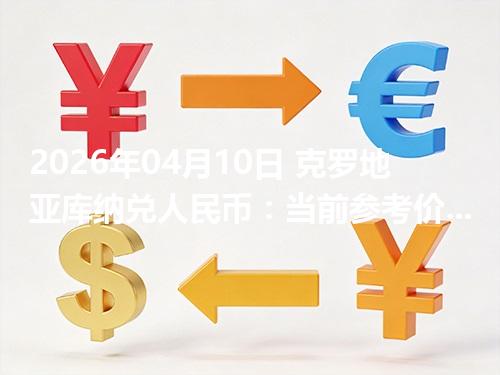 2026年04月10日 克罗地亚库纳兑人民币：当前参考价与“怎么查更靠谱”的建议
