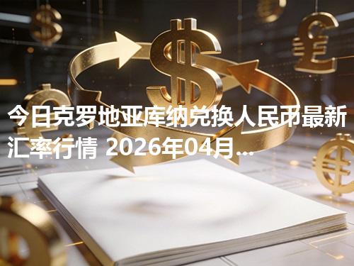 今日克罗地亚库纳兑换人民币最新汇率行情 2026年04月28日