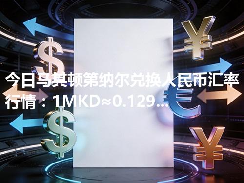 今日马其顿第纳尔兑换人民币汇率行情：1MKD≈0.129848元（2026年04月28日更新）