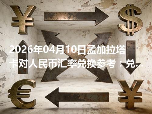 2026年04月10日孟加拉塔卡对人民币汇率兑换参考：兑换前先看这三点