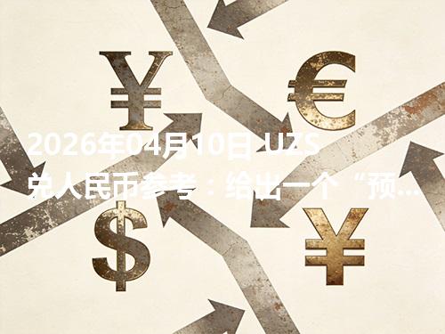 2026年04月10日 UZS兑人民币参考：给出一个“预算级”的换算方法
