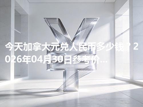 今天加拿大元兑人民币多少钱？2026年04月30日参考价与换算方法（CAD）