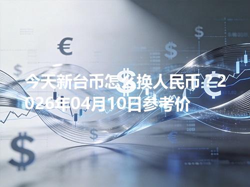 今天新台币怎么换人民币？2026年04月10日参考价