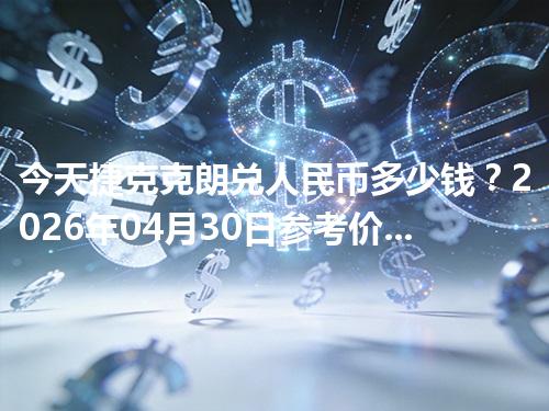 今天捷克克朗兑人民币多少钱？2026年04月30日参考价与换算方法（CZK）