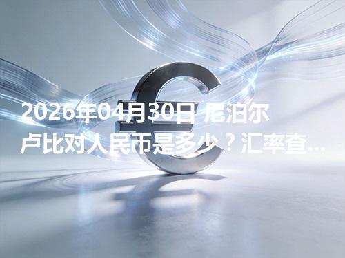 2026年04月30日 尼泊尔卢比对人民币是多少？汇率查询与换算公式（NPR）