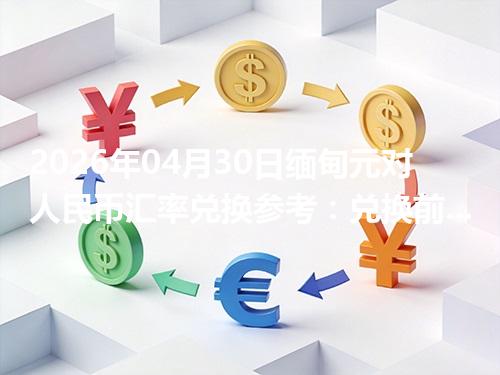 2026年04月30日缅甸元对人民币汇率兑换参考：兑换前先看这三点