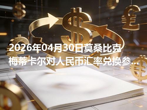 2026年04月30日莫桑比克梅蒂卡尔对人民币汇率兑换参考：兑换前先看这三点