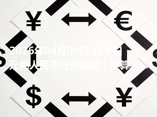 2026年04月09日 日本日元兑人民币行情解读：换算、波动情况