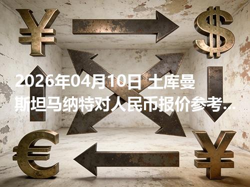 2026年04月10日 土库曼斯坦马纳特对人民币报价参考：从“国家/币种”角度理解更清楚