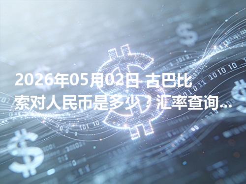 2026年05月02日 古巴比索对人民币是多少？汇率查询与换算公式（CUP）