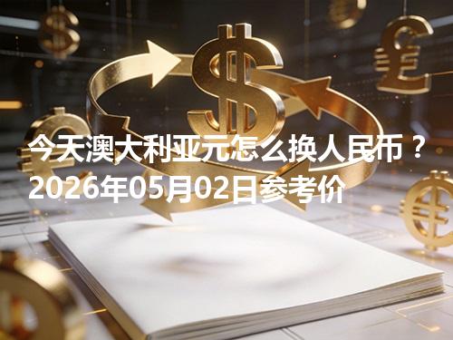 今天澳大利亚元怎么换人民币？2026年05月02日参考价