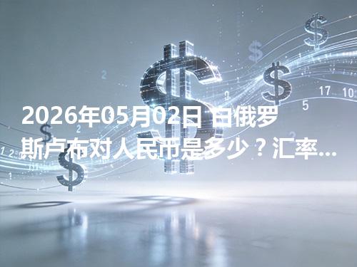 2026年05月02日 白俄罗斯卢布对人民币是多少？汇率查询与换算公式（BYN）